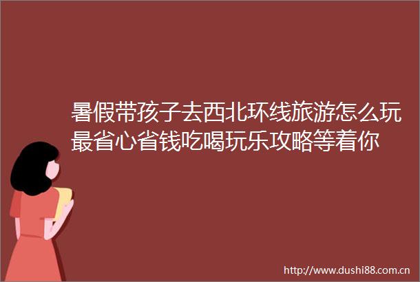 暑假带孩子去西北环线旅游怎么玩最省心省钱吃喝玩乐攻略等着你