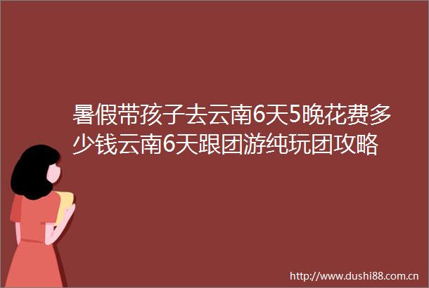 暑假带孩子去云南6天5晚花费多少钱云南6天跟团游纯玩团攻略