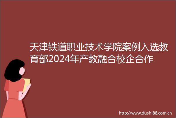 天津铁道职业技术学院案例入选教育部2024年产教融合校企合作典型案例