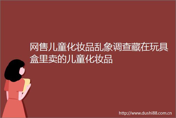网售儿童化妆品乱象调查藏在玩具盒里卖的儿童化妆品