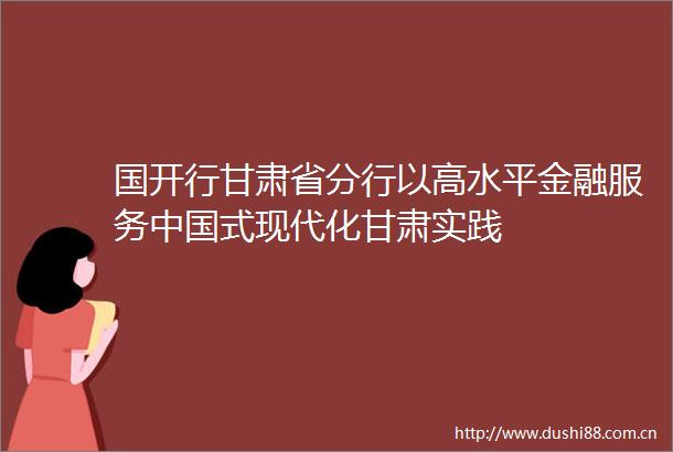 国开行甘肃省分行以高水平金融服务式现代化甘肃实践