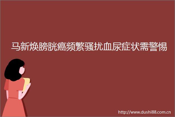 马新焕膀胱癌频繁骚扰血尿症状需警惕