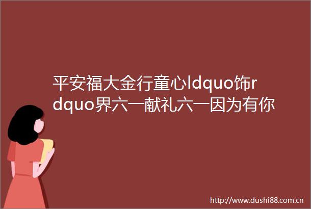 平安福大金行童心ldquo饰rdquo界六一献礼六一因为有你你是爸爸妈妈的全世界