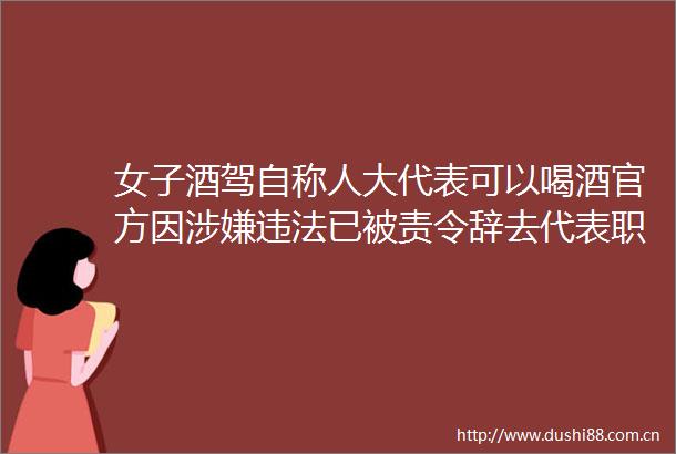女子酒驾自称人大代表可以喝酒官方因已被责令辞去代表职务