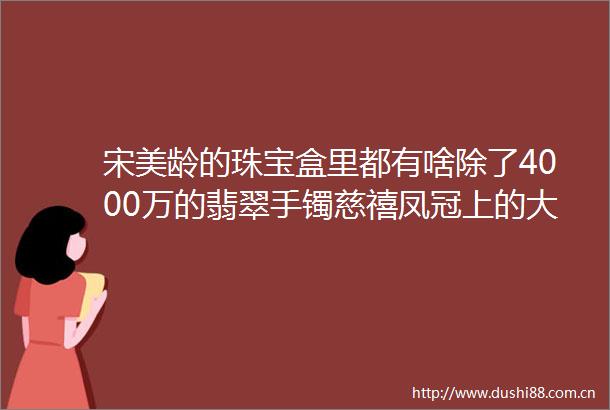 宋美龄的珠宝盒里都有啥除了4000万的翡翠手镯慈禧凤冠上的大东珠还有这些helliphellip