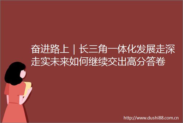 奋进路上｜长三角一体化发展走深走实未来如何继续交出高分答卷