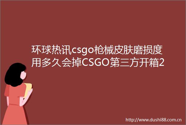 环球热讯csgo械皮肤磨损度用多久会掉CSGO第三方开箱2023最新推荐参考