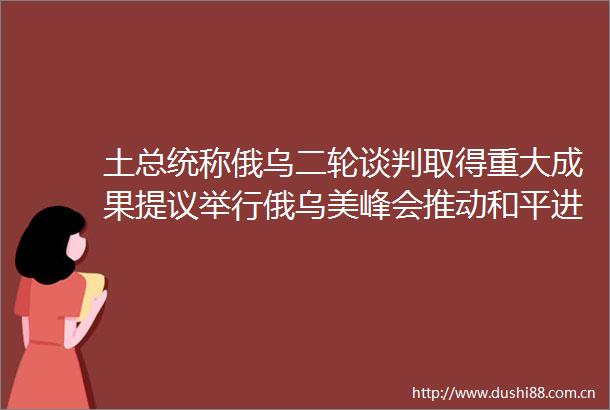 土总统称俄乌二轮谈判取得重大成果提议举行俄乌美峰会推动和平进程