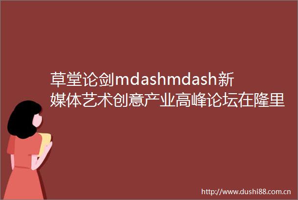 草堂论剑mdashmdash新媒体艺术创意产业高峰论坛在隆里召开