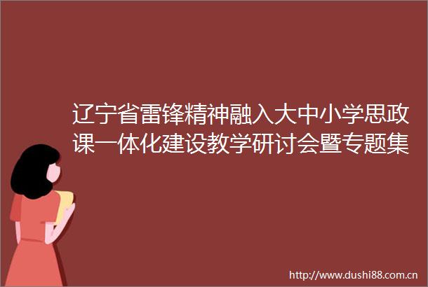 辽宁省雷锋精神融入大中小学思政课一体化建设教学研讨会暨专题集体备课会在沈阳成功举办