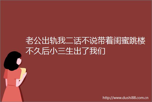 老公出轨我二话不说带着闺蜜跳楼不久后生出了我们