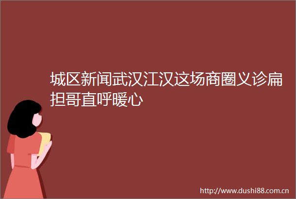 城区新闻武汉江汉这场商圈义诊扁担哥直呼暖心