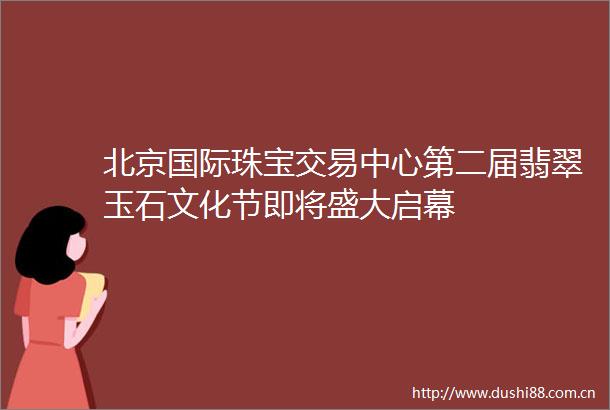 北京国际珠宝交易中心第二届翡翠玉石文化节即将盛大启幕