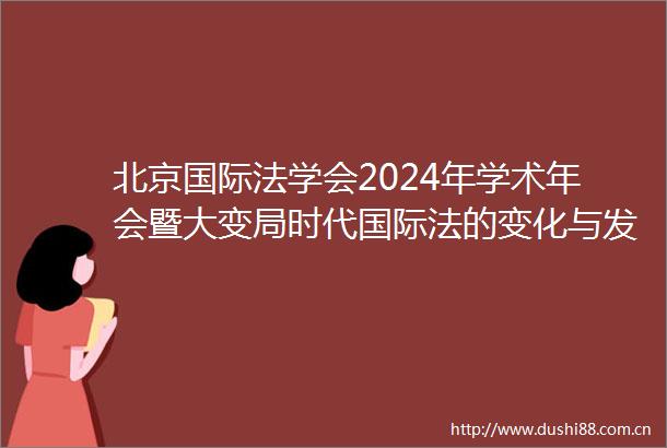 北京国际法学会2024年学术年会暨大变局时代国际法的变化与发展研讨会顺利召开