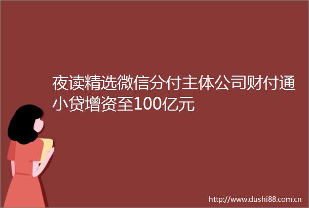 夜读精选微信分付主体公司财付通小贷增资至100亿元