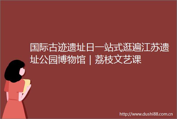 国际古迹遗址日一站式逛遍江苏遗址公园博物馆｜荔枝文艺课