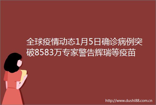 全球疫情动态1月5日确诊病例突破8583万专家警告辉瑞等疫苗或对南非变异病毒无效