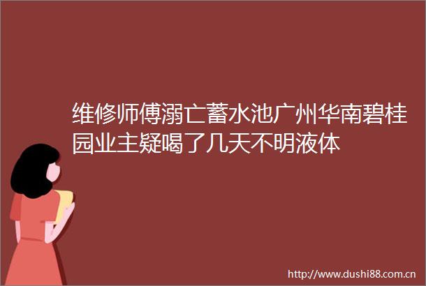 维修师傅溺亡蓄水池广州华南碧桂园业主疑喝了几天不明液体