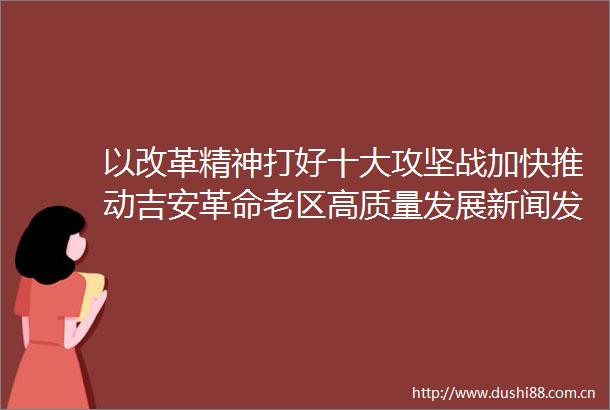 以改革精神打好十大攻坚战加快推动吉安革命老区高质量发展新闻发布会在南昌召开罗文江作主发布并回答记者提问