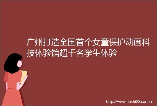 广州打造全国首个女童保护动画科技体验馆超千名学生体验