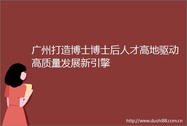 广州打造博士博士后人才高地驱动高质量发展新引擎