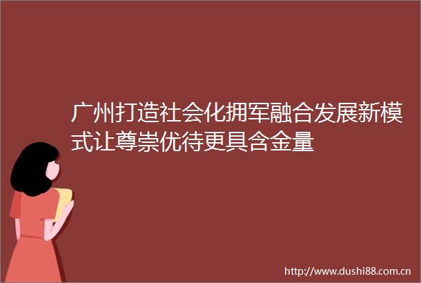 广州打造社会化拥军融合发展新模式让尊崇优待更具含金量