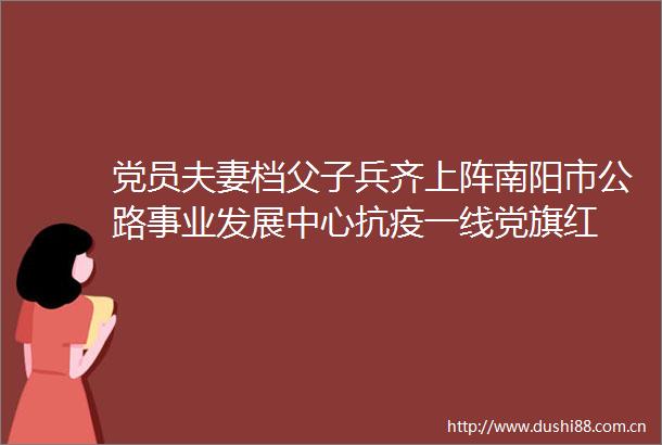 党员夫妻档父子兵齐上阵南阳市公路事业发展中心抗疫一线党旗红