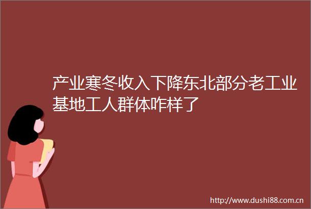 产业寒冬收入下降东北部分老工业基地工人群体咋样了