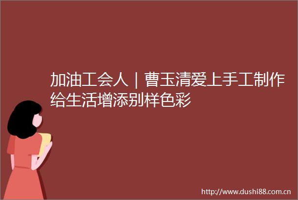 加油工会人｜曹玉清爱上手工制作给生活增添别样色彩