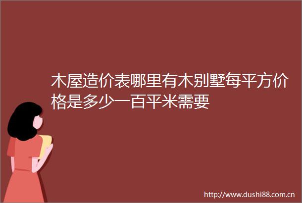 木屋造价表哪里有木别墅每平方价格是多少一百平米需要