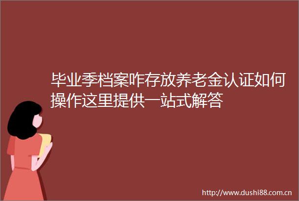 毕业季档案咋存放养老金认证如何操作这里提供一站式解答