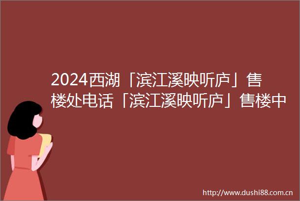 2024西湖「滨江溪映听庐」售楼处电话「滨江溪映听庐」售楼中心地址最新详情