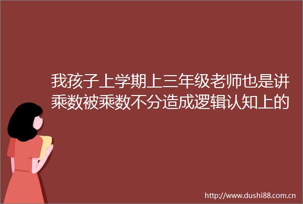 我孩子上学期上三年级老师也是讲乘数被乘数不分造成逻辑认知上的混乱