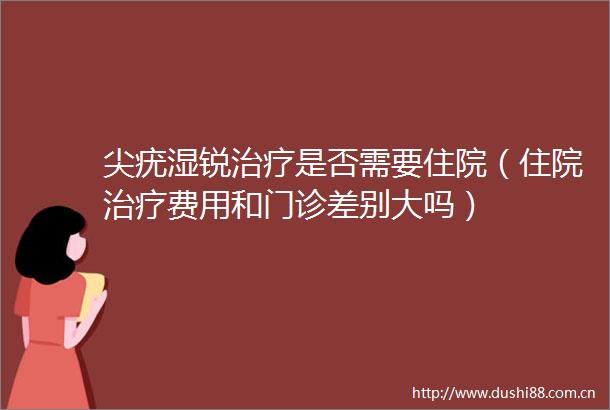 尖疣湿锐治疗是否需要住院（住院治疗费用和门诊差别大吗）