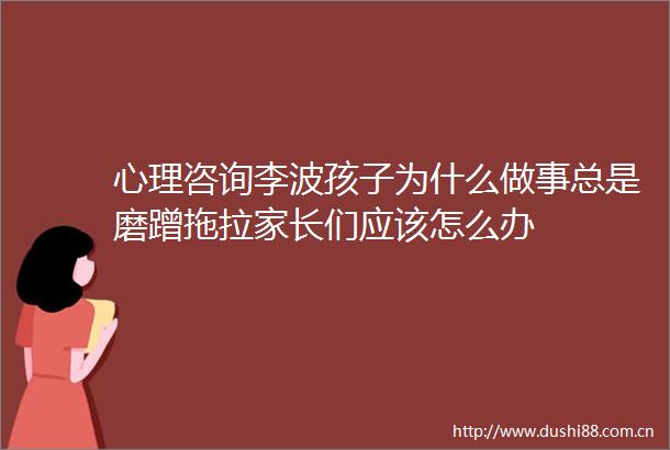 心理咨询李波孩子为什么做事总是磨蹭拖拉家长们应该怎么办