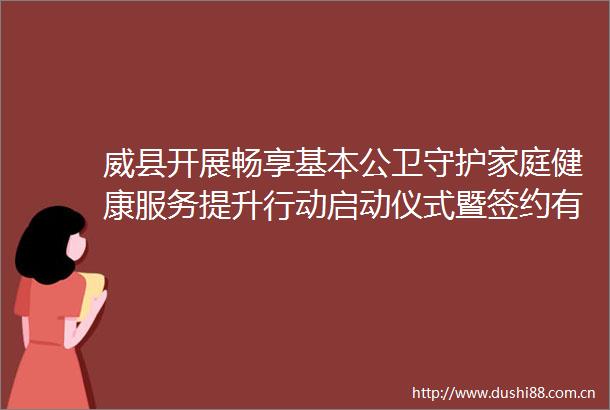威县开展畅享基本公卫守护家庭健康服务提升行动启动仪式暨签约有感健康可及家庭医生签约宣传活动