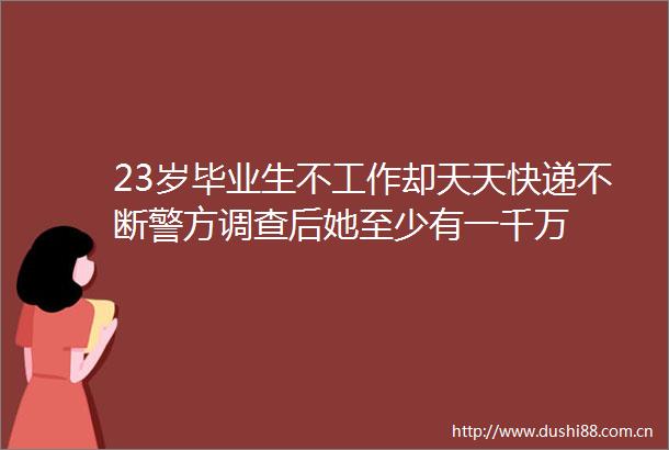23岁毕业生不工作却天天快递不断警方调查后她至少有一千万