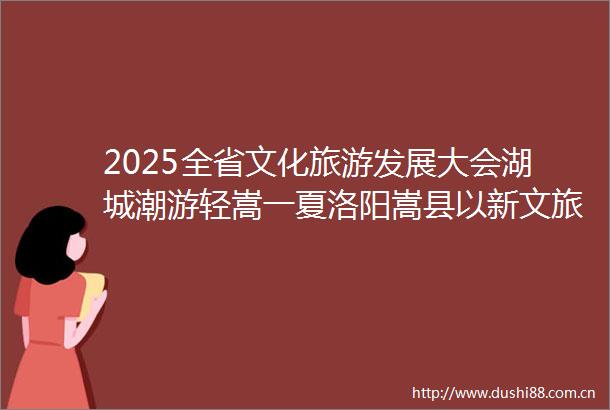 2025全省文化旅游发展大会湖城潮游轻嵩一夏洛阳嵩县以新文旅产业引领县域经济高质量发展