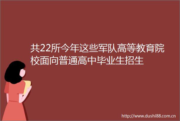 共22所今年这些军队高等教育院校面向普通高中毕业生招生