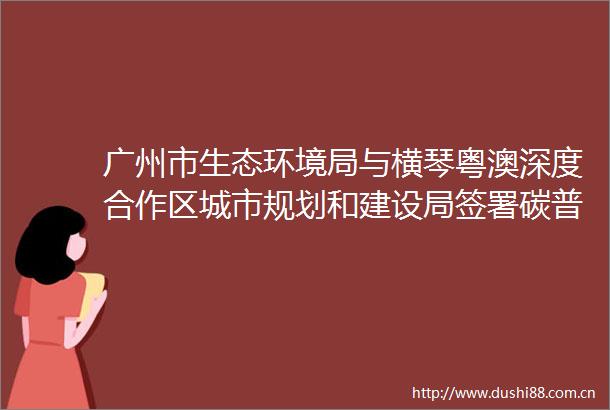 广州市生态环境局与横琴粤澳深度合作区城市规划和建设局签署碳普惠框架合作协议