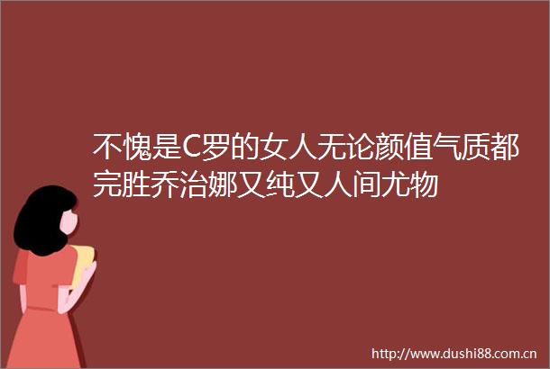 不愧是C罗的女人无论颜值气质都完胜乔治娜又纯又人间尤物