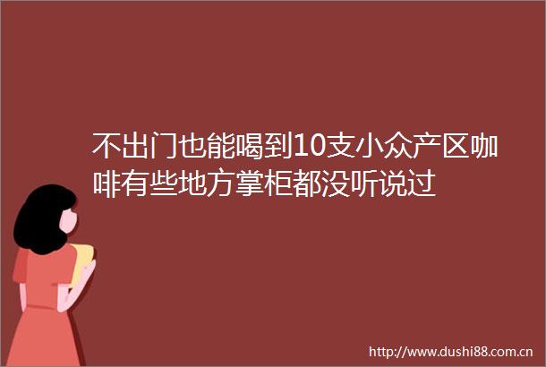 不出门也能喝到10支小众产区咖啡有些地方掌柜都没听说过