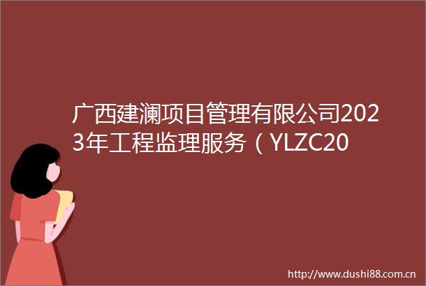 广西建澜项目管理有限公司2023年工程监理服务（YLZC2023C3990023GXJL）竞争性磋商公告