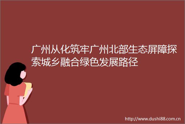 广州从化筑牢广州北部生态屏障探索城乡融合绿色发展路径