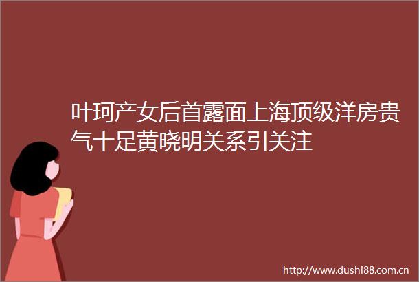 叶珂产女后首露面上海顶级洋房贵气十足黄晓明关系引关注
