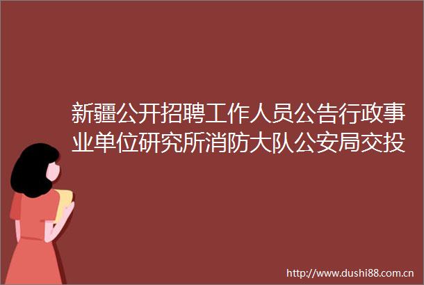 新疆公开招聘工作人员公告行政事业单位研究所消防大队局交投今天开始报名大专可报待遇丰厚