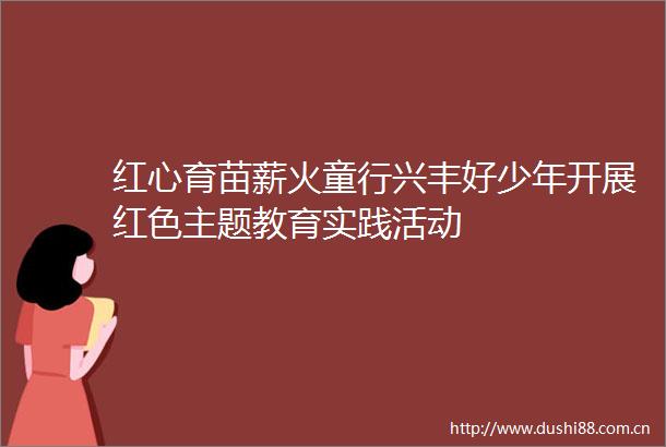 红心育苗薪火童行兴丰好少年开展红色主题教育实践活动