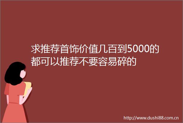 求推荐首饰价值几百到5000的都可以推荐不要容易碎的