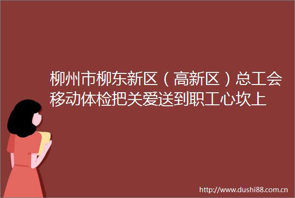 柳州市柳东新区（高新区）总工会移动体检把关爱送到职工心坎上