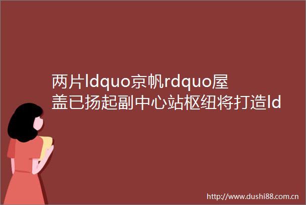 两片ldquo京帆rdquo屋盖已扬起副中心站枢纽将打造ldquo地下枢纽地上城rdquo